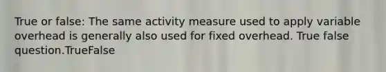 True or false: The same activity measure used to apply variable overhead is generally also used for fixed overhead. True false question.TrueFalse