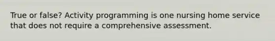 True or false? Activity programming is one nursing home service that does not require a comprehensive assessment.