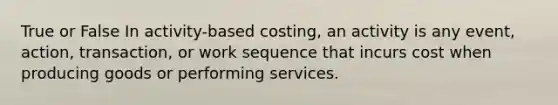 True or False In activity-based costing, an activity is any event, action, transaction, or work sequence that incurs cost when producing goods or performing services.