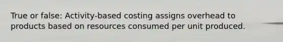 True or false: Activity-based costing assigns overhead to products based on resources consumed per unit produced.