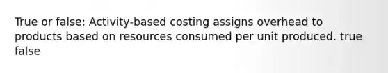 True or false: Activity-based costing assigns overhead to products based on resources consumed per unit produced. true false