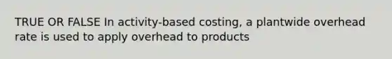 TRUE OR FALSE In activity-based costing, a plantwide overhead rate is used to apply overhead to products