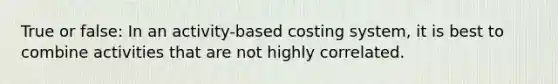 True or false: In an activity-based costing system, it is best to combine activities that are not highly correlated.