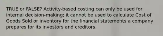 TRUE or FALSE? Activity-based costing can only be used for internal decision-making; it cannot be used to calculate Cost of Goods Sold or inventory for the financial statements a company prepares for its investors and creditors.