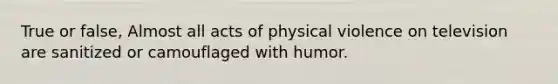 True or false, Almost all acts of physical violence on television are sanitized or camouflaged with humor.