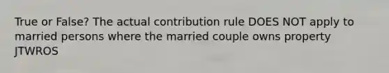 True or False? The actual contribution rule DOES NOT apply to married persons where the married couple owns property JTWROS