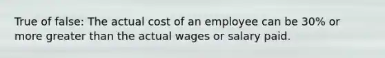 True of false: The actual cost of an employee can be 30% or more greater than the actual wages or salary paid.