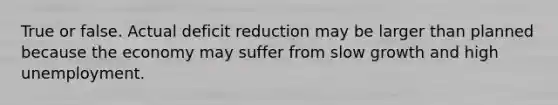 True or false. Actual deficit reduction may be larger than planned because the economy may suffer from slow growth and high unemployment.