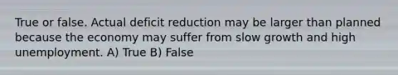 True or false. Actual deficit reduction may be larger than planned because the economy may suffer from slow growth and high unemployment. A) True B) False