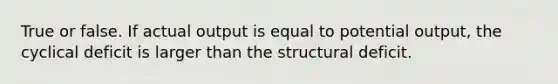 True or false. If actual output is equal to potential output, the cyclical deficit is larger than the structural deficit.