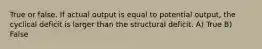 True or false. If actual output is equal to potential output, the cyclical deficit is larger than the structural deficit. A) True B) False