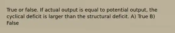 True or false. If actual output is equal to potential output, the cyclical deficit is larger than the structural deficit. A) True B) False