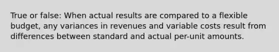 True or false: When actual results are compared to a flexible budget, any variances in revenues and variable costs result from differences between standard and actual per-unit amounts.