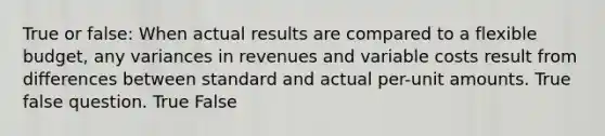 True or false: When actual results are compared to a flexible budget, any variances in revenues and variable costs result from differences between standard and actual per-unit amounts. True false question. True False