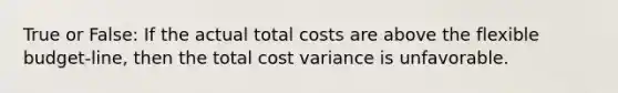 True or False: If the actual total costs are above the flexible budget-line, then the total cost variance is unfavorable.