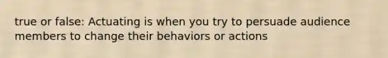 true or false: Actuating is when you try to persuade audience members to change their behaviors or actions