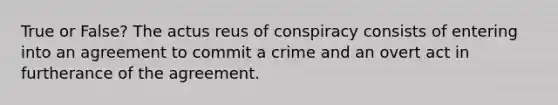 True or False? The actus reus of conspiracy consists of entering into an agreement to commit a crime and an overt act in furtherance of the agreement.