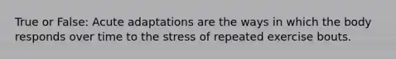 True or False: Acute adaptations are the ways in which the body responds over time to the stress of repeated exercise bouts.