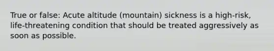 True or false: Acute altitude (mountain) sickness is a high-risk, life-threatening condition that should be treated aggressively as soon as possible.