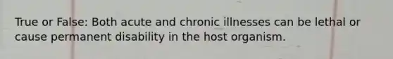 True or False: Both acute and chronic illnesses can be lethal or cause permanent disability in the host organism.