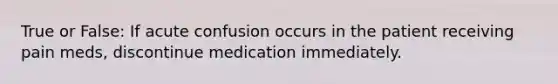 True or False: If acute confusion occurs in the patient receiving pain meds, discontinue medication immediately.