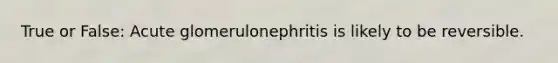 True or False: Acute glomerulonephritis is likely to be reversible.