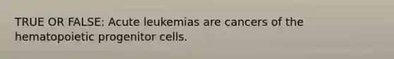 TRUE OR FALSE: Acute leukemias are cancers of the hematopoietic progenitor cells.