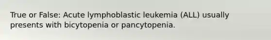 True or False: Acute lymphoblastic leukemia (ALL) usually presents with bicytopenia or pancytopenia.