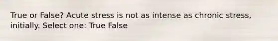 True or False? Acute stress is not as intense as chronic stress, initially. Select one: True False