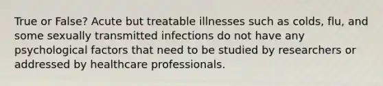 True or False? Acute but treatable illnesses such as colds, flu, and some sexually transmitted infections do not have any psychological factors that need to be studied by researchers or addressed by healthcare professionals.