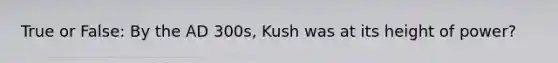 True or False: By the AD 300s, Kush was at its height of power?