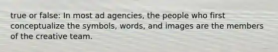 true or false: In most ad agencies, the people who first conceptualize the symbols, words, and images are the members of the creative team.