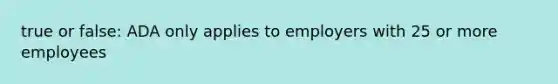 true or false: ADA only applies to employers with 25 or more employees