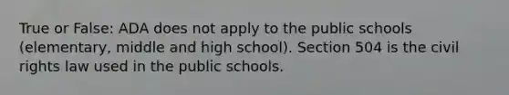 True or False: ADA does not apply to the public schools (elementary, middle and high school). Section 504 is the civil rights law used in the public schools.