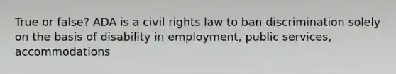 True or false? ADA is a civil rights law to ban discrimination solely on the basis of disability in employment, public services, accommodations