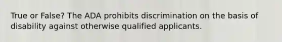 True or False? The ADA prohibits discrimination on the basis of disability against otherwise qualified applicants.