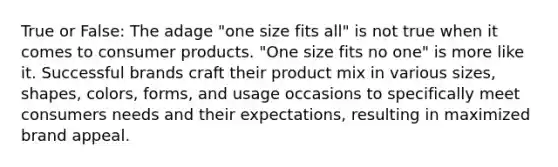 True or False: The adage "one size fits all" is not true when it comes to consumer products. "One size fits no one" is more like it. Successful brands craft their product mix in various sizes, shapes, colors, forms, and usage occasions to specifically meet consumers needs and their expectations, resulting in maximized brand appeal.