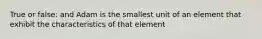 True or false: and Adam is the smallest unit of an element that exhibit the characteristics of that element