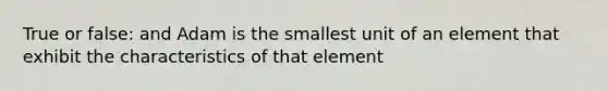 True or false: and Adam is the smallest unit of an element that exhibit the characteristics of that element