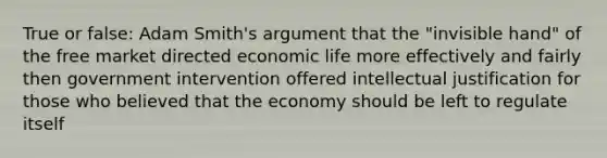 True or false: Adam Smith's argument that the "invisible hand" of the free market directed economic life more effectively and fairly then government intervention offered intellectual justification for those who believed that the economy should be left to regulate itself