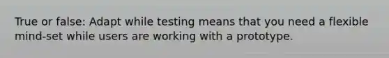 True or false: Adapt while testing means that you need a flexible mind-set while users are working with a prototype.