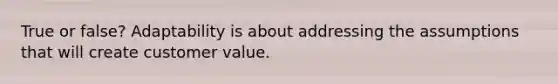 True or false? Adaptability is about addressing the assumptions that will create customer value.