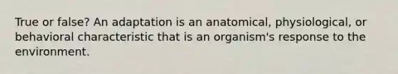 True or false? An adaptation is an anatomical, physiological, or behavioral characteristic that is an organism's response to the environment.