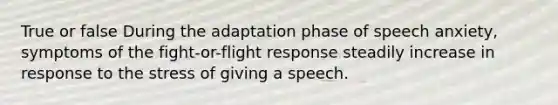 True or false During the adaptation phase of speech anxiety, symptoms of the fight-or-flight response steadily increase in response to the stress of giving a speech.