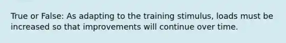 True or False: As adapting to the training stimulus, loads must be increased so that improvements will continue over time.