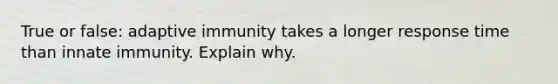 True or false: adaptive immunity takes a longer response time than innate immunity. Explain why.