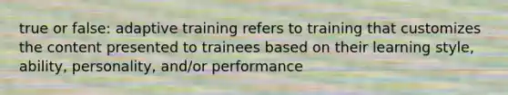 true or false: adaptive training refers to training that customizes the content presented to trainees based on their learning style, ability, personality, and/or performance