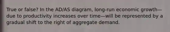 True or false? In the AD/AS diagram, long-run economic growth—due to productivity increases over time—will be represented by a gradual shift to the right of aggregate demand.