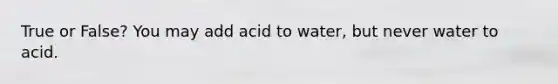 True or False? You may add acid to water, but never water to acid.