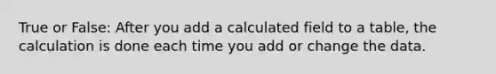 True or False: After you add a calculated field to a table, the calculation is done each time you add or change the data.